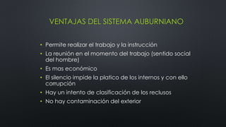 VENTAJAS DEL SISTEMA AUBURNIANO
• Permite realizar el trabajo y la instrucción
• La reunión en el momento del trabajo (sentido social
del hombre)
• Es mas económico
• El silencio impide la platico de los internos y con ello
corrupción
• Hay un intento de clasificación de los reclusos
• No hay contaminación del exterior
 