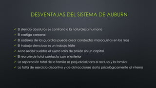 DESVENTAJAS DEL SISTEMA DE AUBURN
 El silencio absolutos es contrario a la naturaleza humana
 El castigo corporal
 El sadismo de los guardias puede crear conductas masoquistas en los reos
 El trabajo silencioso es un trabajo triste
 Al no recibir sueldos el sujeto salía de prisión sin un capital
 El reo pierde total contacto con el exterior
 La separación total de la familia es perjudicial para el recluso y la familia
 La falta de ejercicio deportivo y de distracciones daña psicológicamente al interno
 
