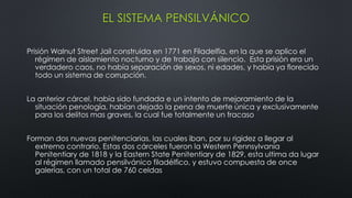 EL SISTEMA PENSILVÁNICO
Prisión Walnut Street Jail construida en 1771 en Filadelfia, en la que se aplico el
régimen de aislamiento nocturno y de trabajo con silencio. Esta prisión era un
verdadero caos, no había separación de sexos, ni edades, y había ya florecido
todo un sistema de corrupción.
La anterior cárcel, había sido fundada e un intento de mejoramiento de la
situación penología, habían dejado la pena de muerte única y exclusivamente
para los delitos mas graves, la cual fue totalmente un fracaso
Forman dos nuevas penitenciarias, las cuales iban, por su rigidez a llegar al
extremo contrario. Estas dos cárceles fueron la Western Pennsylvania
Penitentiary de 1818 y la Eastern State Penitentiary de 1829, esta ultima da lugar
al régimen llamado pensilvánico filadélfico, y estuvo compuesta de once
galerías, con un total de 760 celdas
 