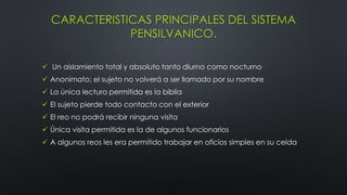CARACTERISTICAS PRINCIPALES DEL SISTEMA
PENSILVANICO.
 Un aislamiento total y absoluto tanto diurno como nocturno
 Anonimato; el sujeto no volverá a ser llamado por su nombre
 La única lectura permitida es la biblia
 El sujeto pierde todo contacto con el exterior
 El reo no podrá recibir ninguna visita
 Única visita permitida es la de algunos funcionarios
 A algunos reos les era permitido trabajar en oficios simples en su celda
 
