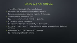 VENTAJAS DEL SISTEMA
• Imposibilidad de recibir visitas no autorizadas.
• Inexistencia de evasiones o movimiento colectivos.
• Escasas necesidades de recurrir a medidas disciplinarias.
• Se prescinde de personal técnico.
• Se puede tener un numero mínimo de guardias.
• Fácil mantenimiento de higiene.
• Efecto intimidatorio en colectividad y en delincuentes.
• Imposibilidad de corrupción y formación de bandas o planeaciones de futuros
crimines.
• Eliminación de toda problemática homosexual.
• Se evita la estigmatización criminal
 