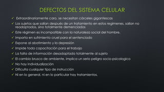 DEFECTOS DEL SISTEMA CELULAR
 Extraordinariamente caro, se necesitan cárceles gigantescas
 Los sujetos que salían después de un tratamiento en estos regímenes, salían no
readaptados, sino totalmente demenciados
 Este régimen es incompatible con la naturaleza social del hombre.
 Importa en sufrimiento cruel para el sentenciado
 Expone al abatimiento y la depresión
 Impide toda capacitación para el trabajo
 La falta de información desadaptada totalmente al sujeto
 El cambio brusco de ambiente, implica un serio peligro socio-psicologico
 No hay individualización
 Dificulta cualquier tipo de instrucción
 Ni en lo general, ni en lo particular hay tratamientos.
 