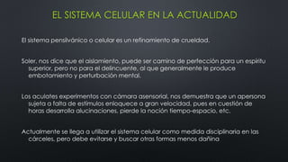 EL SISTEMA CELULAR EN LA ACTUALIDAD
El sistema pensilvánico o celular es un refinamiento de crueldad.
Soler, nos dice que el aislamiento, puede ser camino de perfección para un espíritu
superior, pero no para el delincuente, al que generalmente le produce
embotamiento y perturbación mental.
Los aculates experimentos con cámara asensorial, nos demuestra que un apersona
sujeta a falta de estímulos enloquece a gran velocidad, pues en cuestión de
horas desarrolla alucinaciones, pierde la noción tiempo-espacio, etc.
Actualmente se llega a utilizar el sistema celular como medida disciplinaria en las
cárceles, pero debe evitarse y buscar otras formas menos dañina
 