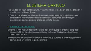 EL SISTEMA CARTUJO
Fue fundad en 1804 por San Bruno, y sus miembros se dedican a la meditación y
oración con trabajos simples
El Concilio de Béziers, en 1266 decidió que los condenados por jurisdicciones
eclesiásticas fueran sometidos a aislamientos nocturnos, con trabajo y
ejercicios en común durante el día, es estricto silencio
• EL HISPICIO DE SAN MIGUEL
En roma (1704) fue fundada el hospicio de San miguel por órdenes del papa
clemente XI, en este lugar eran recluidos delincuentes jóvenes, huérfanos,
abandonados, etc.,
Eran recluidos en aislamiento durante la noche, y durante el día trabajaban en
común bajo un estricta regla de silencio
 