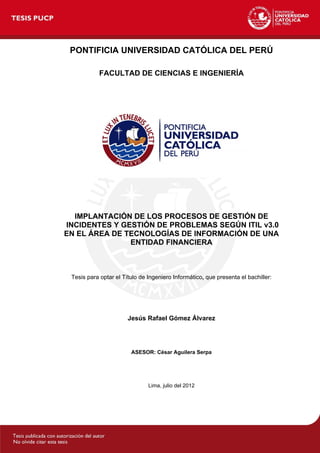 PONTIFICIA UNIVERSIDAD CATÓLICA DEL PERÚ
FACULTAD DE CIENCIAS E INGENIERÍA
IMPLANTACIÓN DE LOS PROCESOS DE GESTIÓN DE
INCIDENTES Y GESTIÓN DE PROBLEMAS SEGÚN ITIL v3.0
EN EL ÁREA DE TECNOLOGÍAS DE INFORMACIÓN DE UNA
ENTIDAD FINANCIERA
Tesis para optar el Título de Ingeniero Informático, que presenta el bachiller:
Jesús Rafael Gómez Álvarez
ASESOR: César Aguilera Serpa
Lima, julio del 2012
 