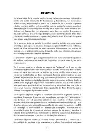 11
RESUMEN
Las alteraciones de la marcha son frecuentes en las enfermedades neurológicas
siendo una fuente importante de discapacidad y dependencia. Los mecanismos
biomecánicos y neurobiológicos detrás de la alteración de la marcha se pueden
estudiar mediante análisis instrumental de marcha, aunque la implementación de
esta tecnología en la investigación clínica y en la atención de estos pacientes está
limitada por diversas barreras. Algunas de estas barreras pueden desaparecer a
través de la mejora de la tecnología de representación e interpretación de los datos
y del avance en el conocimiento respecto al significado de los distintos hallazgos en
cada una de las patologías neurológicas.
En la presente tesis, se estudia la parálisis cerebral infantil, una enfermedad
neurológica que supone la causa de discapacidad grave más frecuente en la edad
pediátrica. Esta enfermedad ha sido estudiada intensamente con análisis de
marcha, pero el análisis instrumental de marcha no ha sido intensamente aplicado
en la investigación clínica de estos enfermos.
Se proponen 4 objetivos que, aunque independientes, buscan mejorar la aplicación
del análisis instrumental de marcha en la parálisis cerebral infantil y en otras
enfermedades.
En el primer objetivo, se diseña un paquete de “software” en R que permite
automatizar la transformación de los datos de marcha procedente de un sistema
comercial hacia herramientas de análisis de datos estableciendo sistemas de
control de calidad sobre los datos capturados. También permite extraer un gran
número de parámetros de marcha y representar gráficamente los resultados de
marcha. Las funciones diseñadas también permiten generar archivos donde se
juntan datos de grupos de pacientes y realizar un análisis inicial de los datos de
marcha de estos grupos de forma estandarizada y automática. Por otro lado, se
propone un esquema estandarizado de interpretación del datos de marcha que se
también se incorpora al paquete diseñado.
En el segundo objetivo, se aplica el “software” diseñado en el primer objetivo al
análisis de dos grupos de sujetos: uno formado por un grupo de 27 niños sanos y
otro formado por 53 pacientes pediátricos con parálisis cerebral espástica
bilateral. Mediante esta aproximación, se validan los resultados del objetivo 1 y se
describen algunas alteraciones bien conocidas de marcha en los pacientes con PCI.
Sin embargo, la introducción de metodología descriptiva multivariante ha
permitido detectar la presencia de distintos grupos de pacientes y estudiar la
relación de los parámetros de marcha entre sí a lo largo del espectro de alteración
de la marcha existente en la parálisis cerebral espástica bilateral.
En el tercer objetivo, se utilizan “random forests” para estudiar la relación de la
alteración de los parámetros de marcha con el grado de funcionalidad motora en
 