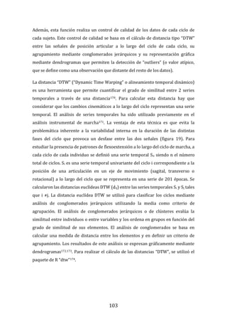 103
Además, esta función realiza un control de calidad de los datos de cada ciclo de
cada sujeto. Este control de calidad se basa en el cálculo de distancia tipo “DTW”
entre las señales de posición articular a lo largo del ciclo de cada ciclo, su
agrupamiento mediante conglomerados jerárquicos y su representación gráfica
mediante dendrogramas que permiten la detección de “outliers” (o valor atípico,
que se define como una observación que distante del resto de los datos).
La distancia “DTW” (“Dynamic Time Warping” o alineamiento temporal dinámico)
es una herramienta que permite cuantificar el grado de similitud entre 2 series
temporales a través de una distancia170. Para calcular esta distancia hay que
considerar que los cambios cinemáticos a lo largo del ciclo representan una serie
temporal. El análisis de series temporales ha sido utilizado previamente en el
análisis instrumental de marcha171. La ventaja de esta técnica es que evita la
problemática inherente a la variabilidad interna en la duración de las distintas
fases del ciclo que provoca un desfase entre las dos señales (figura 19). Para
estudiar la presencia de patrones de flexoextensión a lo largo del ciclo de marcha, a
cada ciclo de cada individuo se definió una serie temporal Sn siendo n el número
total de ciclos. Si es una serie temporal univariante del ciclo i correspondiente a la
posición de una articulación en un eje de movimiento (sagital, transverso o
rotacional) a lo largo del ciclo que se representa en una serie de 201 épocas. Se
calcularon las distancias euclídeas DTW (dij) entre las series temporales Si y Sj tales
que i ≠j. La distancia euclídea DTW se utilizó para clasificar los ciclos mediante
análisis de conglomerados jerárquicos utilizando la media como criterio de
agrupación. El análisis de conglomerados jerárquicos o de clústeres evalúa la
similitud entre individuos o entre variables y los ordena en grupos en función del
grado de similitud de sus elementos. El análisis de conglomerados se basa en
calcular una medida de distancia entre los elementos y en definir un criterio de
agrupamiento. Los resultados de este análisis se expresan gráficamente mediante
dendrogramas172,173. Para realizar el cálculo de las distancias “DTW”, se utilizó el
paquete de R “dtw”174.
 