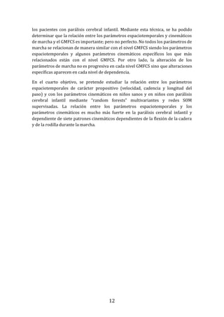 12
los pacientes con parálisis cerebral infantil. Mediante esta técnica, se ha podido
determinar que la relación entre los parámetros espaciotemporales y cinemáticos
de marcha y el GMFCS es importante; pero no perfecto. No todos los parámetros de
marcha se relacionan de manera similar con el nivel GMFCS siendo los parámetros
espaciotemporales y algunos parámetros cinemáticos específicos los que más
relacionados están con el nivel GMFCS. Por otro lado, la alteración de los
parámetros de marcha no es progresiva en cada nivel GMFCS sino que alteraciones
específicas aparecen en cada nivel de dependencia.
En el cuarto objetivo, se pretende estudiar la relación entre los parámetros
espaciotemporales de carácter propositivo (velocidad, cadencia y longitud del
paso) y con los parámetros cinemáticos en niños sanos y en niños con parálisis
cerebral infantil mediante “random forests” multivariantes y redes SOM
supervisadas. La relación entre los parámetros espaciotemporales y los
parámetros cinemáticos es mucho más fuerte en la parálisis cerebral infantil y
dependiente de siete patrones cinemáticos dependientes de la flexión de la cadera
y de la rodilla durante la marcha.
 