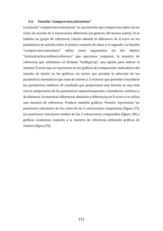 111
3.4. Función “compare.two.extractions”
La función “compare.two.extractions” es una función que compara los datos de los
ciclos de marcha de 2 extracciones diferentes (en general, del mismo sujeto). Si se
habilita un grupo de referencia, calcula además la diferencia de Z-score en los
parámetros de marcha entre el primer conjunto de datos y el segundo. La función
“compare.two.extractions” utiliza como argumentos los dos objetos
“total.extraction.without.reference” que queremos comparar, la muestra de
referencia que utilizamos en formato “build.group”, una opción para indicar el
máximo Z-score que se representa en las gráficas de comparación, indicadores del
tamaño de fuente en los gráficos, un vector que permite la selección de los
parámetros cinemáticos que sean de interés y 2 vectores que permiten renombrar
los parámetros cinéticos. El resultado que proporciona esta función es una lista
con la comparación de los parámetros espaciotemporales, cinemáticos, cinéticos y
de distancia. Se muestran diferencias absolutas y diferencias en Z-score si se utiliza
una muestra de referencia. Produce también gráficos. Permite representar las
posiciones articulares de los ciclos de las 2 extracciones comparadas (figura 27),
las posiciones articulares medias de las 2 extracciones comparadas (figura 28) y
gráficas resúmenes respecto a la muestra de referencia utilizando gráficas de
violines (figura 29).
 