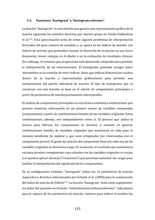 115
3.5. Funciones “basiogram” y “basiogram.reference”
La función “basiogram” es una función que genera una representación gráfica de la
marcha siguiendo los métodos descritos por nuestro grupo en Pulido-Valdeolivas
et al.176. Esta aproximación trata de evitar algunos problemas de interpretación
derivados del gran número de variables y se apoya en los índices de marcha. Los
índices de marcha, que pretenden resumir la alteración de la marcha en una única
dimensión, tienen ventajas en el diseño y en la evaluación de resultados clínicos.
Sin embargo, el resumen que proporciona está demasiado colapsado para permitir
la interpretación de las intervenciones. El basiograma pretende recoger datos
intermedios en la creación de estos índices, datos que indican dimensiones ocultas
dentro de la marcha y representarlas gráficamente para permitir una
interpretación del patrón individual de marcha. El tipo de basiograma que se
construye con esta función se basa en el cálculo de componentes principales a
partir de parámetros de marcha previamente seleccionados.
El análisis de componentes principales es una técnica estadística multivariante que
permite sintetizar información en un número menor de variables compuestas
(componentes) a partir de combinaciones lineales de las variables originales. Estas
combinaciones, además, son independientes entre sí. El proceso que utiliza la
técnica para fabricar los componentes es iterativo y consiste en generar
combinaciones lineales de variables originales que maximicen en cada paso la
varianza pendiente de explicar y que sean ortogonales (no relacionadas con el
componente previo). El grado de relación del componente final con cada una de las
variables originales se denomina carga. En ocasiones, el resultado que maximiza la
varianza produce componentes cuya relación con las variables originales es escasa
y se pueden aplicar técnicas (“rotaciones”) que permitan aumentar las cargas para
facilitar la interpretación del significado de los componentes.
En su configuración estándar, “basiogram” utiliza los 16 parámetros de marcha
izquierdos y derechos seleccionados por Schutte et al. (2000) para la construcción
del índice de marcha de Gillette177. La función “basiogram” tiene como argumentos:
los datos del paciente en formato “total.extraction.without.reference”, indicadores
para la captura de los parámetros de marcha, vectores para indicar el nombre los
 