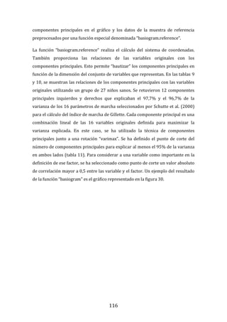 116
componentes principales en el gráfico y los datos de la muestra de referencia
preprocesados por una función especial denominada “basiogram.reference”.
La función “basiogram.reference” realiza el cálculo del sistema de coordenadas.
También proporciona las relaciones de las variables originales con los
componentes principales. Esto permite “bautizar” los componentes principales en
función de la dimensión del conjunto de variables que representan. En las tablas 9
y 10, se muestran las relaciones de los componentes principales con las variables
originales utilizando un grupo de 27 niños sanos. Se retuvieron 12 componentes
principales izquierdos y derechos que explicaban el 97,7% y el 96,7% de la
varianza de los 16 parámetros de marcha seleccionados por Schutte et al. (2000)
para el cálculo del índice de marcha de Gillette. Cada componente principal es una
combinación lineal de las 16 variables originales definida para maximizar la
varianza explicada. En este caso, se ha utilizado la técnica de componentes
principales junto a una rotación “varimax”. Se ha definido el punto de corte del
número de componentes principales para explicar al menos el 95% de la varianza
en ambos lados (tabla 11). Para considerar a una variable como importante en la
definición de ese factor, se ha seleccionado como punto de corte un valor absoluto
de correlación mayor a 0,5 entre las variable y el factor. Un ejemplo del resultado
de la función “basiogram” es el gráfico representado en la figura 30.
 