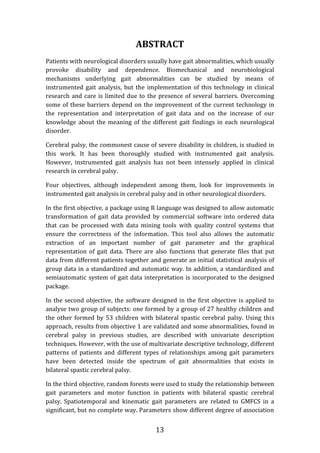 13
ABSTRACT
Patients with neurological disorders usually have gait abnormalities, which usually
provoke disability and dependence. Biomechanical and neurobiological
mechanisms underlying gait abnormalities can be studied by means of
instrumented gait analysis, but the implementation of this technology in clinical
research and care is limited due to the presence of several barriers. Overcoming
some of these barriers depend on the improvement of the current technology in
the representation and interpretation of gait data and on the increase of our
knowledge about the meaning of the different gait findings in each neurological
disorder.
Cerebral palsy, the commonest cause of severe disability in children, is studied in
this work. It has been thoroughly studied with instrumented gait analysis.
However, instrumented gait analysis has not been intensely applied in clinical
research in cerebral palsy.
Four objectives, although independent among them, look for improvements in
instrumented gait analysis in cerebral palsy and in other neurological disorders.
In the first objective, a package using R language was designed to allow automatic
transformation of gait data provided by commercial software into ordered data
that can be processed with data mining tools with quality control systems that
ensure the correctness of the information. This tool also allows the automatic
extraction of an important number of gait parameter and the graphical
representation of gait data. There are also functions that generate files that put
data from different patients together and generate an initial statistical analysis of
group data in a standardized and automatic way. In addition, a standardized and
semiautomatic system of gait data interpretation is incorporated to the designed
package.
In the second objective, the software designed in the first objective is applied to
analyse two group of subjects: one formed by a group of 27 healthy children and
the other formed by 53 children with bilateral spastic cerebral palsy. Using this
approach, results from objective 1 are validated and some abnormalities, found in
cerebral palsy in previous studies, are described with univariate description
techniques. However, with the use of multivariate descriptive technology, different
patterns of patients and different types of relationships among gait parameters
have been detected inside the spectrum of gait abnormalities that exists in
bilateral spastic cerebral palsy.
In the third objective, random forests were used to study the relationship between
gait parameters and motor function in patients with bilateral spastic cerebral
palsy. Spatiotemporal and kinematic gait parameters are related to GMFCS in a
significant, but no complete way. Parameters show different degree of association
 