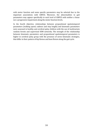 14
with motor function and some specific parameters may be selected due to the
important associations with GMFCS. Moreover, the abnormalities in gait
parameters may appear specifically in each level of GMFCS with neither a linear
nor a progressive impairment along the motor function levels.
In the fourth objective, relationships between propositional spatiotemporal
parameters (walking speed, cadence and step length) and kinematic parameters
were assessed in healthy and cerebral palsy children with the use of multivariate
random forests and supervised SOM networks. The strength of the relationship
between kinematic parameters and propositional spatiotemporal parameters is
higher in cerebral palsy group with the presence of seven kinematic strategies,
that differ in their pattern of hip flexion and knee flexion along the gait cycle.
 