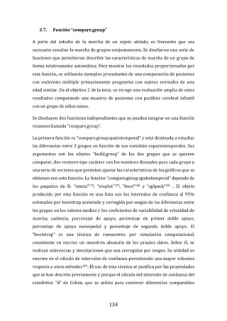 134
3.7. Función “compare.group”
A parte del estudio de la marcha de un sujeto aislado, es frecuente que sea
necesario estudiar la marcha de grupos conjuntamente. Se diseñaron una serie de
funciones que permitieran describir las características de marcha de un grupo de
forma relativamente automática. Para mostrar los resultados proporcionados por
esta función, se utilizarán ejemplos procedentes de una comparación de pacientes
con esclerosis múltiple primariamente progresiva con sujetos normales de una
edad similar. En el objetivo 2 de la tesis, se recoge una evaluación amplia de estos
resultados comparando una muestra de pacientes con parálisis cerebral infantil
con un grupo de niños sanos.
Se diseñaron dos funciones independientes que se pueden integrar en una función
resumen llamada “compare.group”.
La primera función es “compare.group.spatiotemporal” y está destinada a estudiar
las diferencias entre 2 grupos en función de sus variables espaciotemporales. Sus
argumentos son los objetos “build.group” de los dos grupos que se quieren
comparar, dos vectores tipo carácter con los nombres deseados para cada grupo y
una serie de vectores que permiten ajustar las características de los gráficos que se
obtienen con esta función. La función “compare.group.spatiotemporal” depende de
los paquetes de R: “rmeta”178, “vioplot”179, “boot”180 y “aplpack”181 . El objeto
producido por esta función es una lista con los intervalos de confianza al 95%
estimados por bootstrap acelerado y corregido por sesgos de las diferencias entre
los grupos en los valores medios y los coeficientes de variabilidad de velocidad de
marcha, cadencia, porcentaje de apoyo, porcentaje de primer doble apoyo,
porcentaje de apoyo monopodal y porcentaje de segundo doble apoyo. El
“bootstrap” es una técnica de remuestreo por simulación computacional,
consistente en recrear un muestreo aleatorio de los propios datos. Sobre él, se
realizan inferencias y descripciones que son corregidas por sesgos. Su utilidad es
enorme en el cálculo de intervalos de confianza permitiendo una mayor robustez
respecto a otros métodos182. El uso de esta técnica se justifica por las propiedades
que se han descrito previamente y porque el cálculo del intervalo de confianza del
estadístico “d” de Cohen, que se utiliza para construir diferencias comparables
 