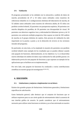 140
3.9. Validación
El programa presentado se ha validado con la extracción y análisis de datos de
marcha procedentes de 27 y 33 niños sanos utilizados como muestras de
referencias infantiles en 2 configuraciones distintas del laboratorio de marcha, de
52 adultos sanos utilizados como muestra de referencia adulta, de 55 niños con
parálisis cerebral infantil, 32 pacientes con paraparesia espástica, 30 pacientes con
marcha idiopática de puntillas, de 30 pacientes con discapacidad de visual, 30
pacientes con deterioro cognitivo leve y enfermedad de Alzheimer precoz y de 14
pacientes con esclerosis múltiple progresiva. Esto supone un total de 303 análisis
de marcha en 8 grupos distintos de sujetos. Este proceso de validación ha sido
importante en la puesta a punto y en la detección de errores en las versiones
iniciales del programa.
En particular, en esta tesis, se ha empleado la muestra de pacientes con parálisis
cerebral infantil como ejemplo de los resultados que se pueden obtener usando
este paquete de funciones. Adicionalmente, en los objetivos 2 y 3, se desarrollan
nuevos abordajes de análisis de datos cuya realización ha sido posible gracias a la
elaboración previa de este paquete de funciones y que suponen un ejemplo de las
aplicaciones que se facilitan con su implementación.
Por otro lado, este paquete de funciones ha conducido a varias contribuciones
científicas en nuestro grupo de investigación148,186-203.
4. DISCUSIÓN
4.1. Limitaciones y mejoras a implementar en un futuro
Existen dos grandes grupos de limitaciones: limitaciones generales y limitaciones
específicas de cada función.
Como limitación general, cabe destacar que el conjunto de funciones que se
utilizan requieren para su uso cierto grado de entrenamiento dada la ausencia de
una interfaz gráfica de usuario. Se puede considerar que el entrenamiento
necesario para utilizar estas funciones es mínimo y ya se han entrenado en nuestro
 