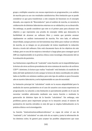 141
grupo a múltiples usuarios con escasa experiencia en programación y en análisis
de marcha para su uso con resultados satisfactorios. Otra limitación que se puede
considerar es que para transformar a este conjunto de funciones en el concepto
deseado, una especie de “Bioconductor” para el análisis de marcha, se necesita la
colaboración de distintos laboratorios externos en su validación y en su desarrollo.
Sin embargo, se puede considerar que este es el primer paso para alcanzar este
objetivo y que representa una prueba de concepto válida que demuestra la
factibilidad de alcanzar un software libre y común que permita avanzar
rápidamente en análisis instrumental de marcha. Por otro lado, el software
desarrollado, aunque provee con herramientas muy útiles para realizar un informe
de marcha, no se integra en un procesador de textos impidiendo la redacción
directa a través del software. Esto está claramente fuera de los objetivos de este
trabajo, pero es una de las mejoras a introducir a largo plazo para conseguir que el
AIM sea implementable en la práctica clínica como tecnología clínicamente útil en
la evaluación de pacientes.
Las limitaciones específicas de “read.mdx” como función son la imposibilidad para
la lectura de otros archivos procedentes de otros sistemas de marcha o de archivos
C3D204. Asimismo, la lectura que realiza “read.mdx” está limitada a la medición de
datos del lado ipsilateral al ciclo aunque la lectura de datos coordinados de ambos
lados es factible con mínimos cambios, pero este tipo de análisis es poco frecuente
aún en nuestro laboratorio y sería implementable en caso de necesidad.
La limitación principal de “calculation” reside en la escasa adaptabilidad para la
medición de nuevos parámetros en el caso de usuarios con escasa experiencia en
programación. La solución a esta limitación es parcialmente posible en el caso de
necesitar variables adicionales mediante una nueva función o mediante la
generación de distintos tipos de la función “calculation”. Sin embargo, este
problema parece poco importante porque en la situación actual, el número de
parámetros de marcha extraídos es más del que se emplea habitualmente en la
práctica clínica o en la investigación.
La función “total.extraction.without.reference” es capaz de evitar el uso de
“read.mdx” y de “calculation” en cada ciclo de un sujeto y junta la información de
los distintos ciclos. Se generó para aceptar las posibles adaptaciones que sean
 