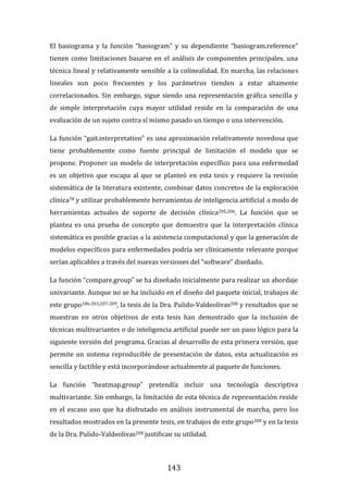143
El basiograma y la función “basiogram” y su dependiente “basiogram.reference”
tienen como limitaciones basarse en el análisis de componentes principales, una
técnica lineal y relativamente sensible a la colinealidad. En marcha, las relaciones
lineales son poco frecuentes y los parámetros tienden a estar altamente
correlacionados. Sin embargo, sigue siendo una representación gráfica sencilla y
de simple interpretación cuya mayor utilidad reside en la comparación de una
evaluación de un sujeto contra sí mismo pasado un tiempo o una intervención.
La función “gait.interpretation” es una aproximación relativamente novedosa que
tiene probablemente como fuente principal de limitación el modelo que se
propone. Proponer un modelo de interpretación específico para una enfermedad
es un objetivo que escapa al que se planteó en esta tesis y requiere la revisión
sistemática de la literatura existente, combinar datos concretos de la exploración
clínica78 y utilizar probablemente herramientas de inteligencia artificial a modo de
herramientas actuales de soporte de decisión clínica205,206. La función que se
plantea es una prueba de concepto que demuestra que la interpretación clínica
sistemática es posible gracias a la asistencia computacional y que la generación de
modelos específicos para enfermedades podría ser clínicamente relevante porque
serían aplicables a través del nuevas versiones del “software” diseñado.
La función “compare.group” se ha diseñado inicialmente para realizar un abordaje
univariante. Aunque no se ha incluido en el diseño del paquete inicial, trabajos de
este grupo186-203,207-209, la tesis de la Dra. Pulido-Valdeolivas208 y resultados que se
muestran en otros objetivos de esta tesis han demostrado que la inclusión de
técnicas multivariantes o de inteligencia artificial puede ser un paso lógico para la
siguiente versión del programa. Gracias al desarrollo de esta primera versión, que
permite un sistema reproducible de presentación de datos, esta actualización es
sencilla y factible y está incorporándose actualmente al paquete de funciones.
La función “heatmap.group” pretendía incluir una tecnología descriptiva
multivariante. Sin embargo, la limitación de esta técnica de representación reside
en el escaso uso que ha disfrutado en análisis instrumental de marcha, pero los
resultados mostrados en la presente tesis, en trabajos de este grupo209 y en la tesis
de la Dra. Pulido-Valdeolivas208 justifican su utilidad.
 