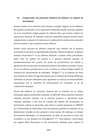 144
4.2. Comparación con proyectos similares de software en análisis de
movimiento
Aunque existan otros esfuerzos para intentar conseguir algunos de los objetivos
del paquete presentado, en los repositorios habituales (simtk, cran.org y github),
no se ha encontrado ningún paquete de software libre que permita realizar las
operaciones descritas. El software comercial disponible tampoco permite hacer
comparaciones y preparar los datos para la realización de estudios más avanzados
de forma similar al que se plantea en este software.
Existen varias opciones de software comercial cuya relación con el proyecto
presentado en esta tesis es especialmente relevante. “Motion Composer” de Motion
Analysis Corporation210 es un software dedicado a analizar datos procedentes,
sobre todo de análisis de marcha, y a generar informes basados en
predeterminaciones del usuario. No posee las características de análisis y
agrupación de los datos para la realización posterior de análisis avanzados. A pesar
de ser un software pensado para su uso en clínica, no incluye ningún módulo de
asistencia de interpretación de resultados. “Polygon”211 es el software de Vicon
para analizar los datos. Es algo más potente que el software del sistema CODA que
utilizamos en nuestro laboratorio pero igualmente no incluye las funcionalidades
relacionadas con la asistencia de interpretación de resultados ni las de
comparación de grupos.
Dentro del software no comercial, destacan por su relación con el trabajo
presentado algunos desarrollos realizados en MATLAB. Estos proyectos muestran
objetivos parciales comunes con el presente proyecto o representan ideas
similares aplicadas a otro área de estudio del análisis del movimiento. La
herramienta, todavía en desarrollo, más similar a nuestra propuesta es UPMOVE
de la Universidad de Ámsterdam. Esta herramienta permitirá la medición de las
dimensiones incluidas en este proyecto y otras nuevas. Sin embargo, no incluye
herramientas destinadas a la interpretación de datos de pacientes al estar más
orientada a su uso exclusivo en investigación212,213. “Gait_analyzer”, desarrollada
por Asgard Kaleb Marroquin, es una herramienta diseñada parar mejorar el
 