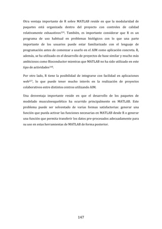 147
Otra ventaja importante de R sobre MATLAB reside en que la modularidad de
paquetes está organizada dentro del proyecto con controles de calidad
relativamente exhaustivos224. También, es importante considerar que R es un
programa de uso habitual en problemas biológicos con lo que una parte
importante de los usuarios puede estar familiarizado con el lenguaje de
programación antes de comenzar a usarlo en el AIM como aplicación concreta. R,
además, se ha utilizado en el desarrollo de proyectos de base similar y mucho más
ambiciosos como Bioconductor mientras que MATLAB no ha sido utilizado en este
tipo de actividades168.
Por otro lado, R tiene la posibilidad de integrarse con facilidad en aplicaciones
web227, lo que puede tener mucho interés en la realización de proyectos
colaborativos entre distintos centros utilizando AIM.
Una desventaja importante reside en que el desarrollo de los paquetes de
modelado musculoesquelético ha ocurrido principalmente en MATLAB. Este
problema puede ser solventado de varias formas satisfactorias: generar una
función que pueda activar las funciones necesarias en MATLAB desde R o generar
una función que permita transferir los datos pre-procesados adecuadamente para
su uso en estas herramientas de MATLAB de forma posterior.
 
