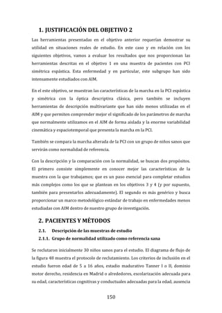 150
1. JUSTIFICACIÓN DEL OBJETIVO 2
Las herramientas presentadas en el objetivo anterior requerían demostrar su
utilidad en situaciones reales de estudio. En este caso y en relación con los
siguientes objetivos, vamos a evaluar los resultados que nos proporcionan las
herramientas descritas en el objetivo 1 en una muestra de pacientes con PCI
simétrica espástica. Esta enfermedad y en particular, este subgrupo han sido
intensamente estudiados con AIM.
En el este objetivo, se muestran las características de la marcha en la PCI espástica
y simétrica con la óptica descriptiva clásica, pero también se incluyen
herramientas de descripción multivariante que han sido menos utilizadas en el
AIM y que permiten comprender mejor el significado de los parámetros de marcha
que normalmente utilizamos en el AIM de forma aislada y la enorme variabilidad
cinemática y espaciotemporal que presenta la marcha en la PCI.
También se compara la marcha alterada de la PCI con un grupo de niños sanos que
servirán como normalidad de referencia.
Con la descripción y la comparación con la normalidad, se buscan dos propósitos.
El primero consiste simplemente en conocer mejor las características de la
muestra con la que trabajamos; que es un paso esencial para completar estudios
más complejos como los que se plantean en los objetivos 3 y 4 (y por supuesto,
también para presentarlos adecuadamente). El segundo es más genérico y busca
proporcionar un marco metodológico estándar de trabajo en enfermedades menos
estudiadas con AIM dentro de nuestro grupo de investigación.
2. PACIENTES Y MÉTODOS
2.1. Descripción de las muestras de estudio
2.1.1. Grupo de normalidad utilizado como referencia sana
Se reclutaron inicialmente 30 niños sanos para el estudio. El diagrama de flujo de
la figura 48 muestra el protocolo de reclutamiento. Los criterios de inclusión en el
estudio fueron edad de 5 a 16 años, estadio madurativo Tanner I o II, dominio
motor derecho, residencia en Madrid o alrededores, escolarización adecuada para
su edad, características cognitivas y conductuales adecuadas para la edad, ausencia
 