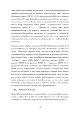 152
Los criterios de inclusión en el estudio fueron: PCI espástica bilateral simétrica con
afectación predominante de los miembros inferiores, Gross Motor Function
Classification System (GMFCS) I-IV (los pacientes con nivel IV son un subgrupo
dentro del nivel IV ya que debían haber presentado un nivel III en el año previo y
ser capaces de caminar distancias cortas con asistencia física o instrumental),
Manual Ability Classification System (MACS) I-II, Communication Function
Classification System (CFCS) I, capacidad de caminar siete metros
independientemente o con asistencia, ausencia de tratamiento oral para la
espasticidad en el momento del tratamiento o en el seguimiento, no realización de
tratamientos ortopédicos convencionales en los dos años previos, ausencia de
infiltraciones con toxina botulínica en los seis meses previos y ambiente familiar
cooperativo.
Las características del grupo se recogen en la tabla 13. Se reclutaron un total de 53
pacientes (34 varones y 19 mujeres). La mediana de edad de los pacientes fue 9
años y 7 meses con un rango de 5 años y 1 mes a 17 años y 10 meses. Los valores
antropométricos de la muestra fueron peso (mediana: 31 kg ; rango: 14,5-60 kg),
talla (mediana: 130 cm y rango: 100-174 cm) e índice de masa corporal (mediana:
17,8 kg/m2 y rango: 13-29,6 kg/m2). 5 pacientes presentaron GMFCS I, 19
pacientes, GMFCS II; 23 pacientes, GMFCS III; y 6 pacientes; GMFCS IV. 21
pacientes fueron tratados inicialmente con miofibrotomía multinivel, 19 pacientes
fueron tratados posteriormente con toxina botulínica multinivel (no habían
recibido este tratamiento en los 6 meses previos) y 11 pacientes fueron tratados
con cirugía ortopédica multinivel (no habían sido intervenido en los dos años
previos). Dos pacientes fueron excluidos de la evaluación posterior (uno por
recibir tratamiento con bomba de baclofeno y uno por no recibir ningún
tratamiento en el periodo posterior). Los análisis de marcha de estos pacientes
fueron realizados desde abril de 2006 hasta septiembre de 2007.
2.2. Parámetros de estudio
Mediante la metodología descrita para en el análisis de instrumental de marcha, se
realizó la captura de 4-5 ciclos de marcha izquierdos y 4-5 ciclos de marcha
derecha para cada uno de los sujetos de las 2 muestras anteriormente descritas.
 