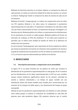 154
Mediante las funciones descritas en el primer objetivo, se extrajeron los datos de
cada paciente, se realizó un control de calidad de los datos de marcha y se crearon
2 archivos “build.group” donde se incluyeron los datos de marcha de cada una de
las muestras.
Mediante la función “compare.group”, se realizó una comparación entre los niños
con PCI espástica bilateral y los niños sanos. Se compararon 6 parámetros
espaciotemporales de cada lado y 37 parámetros cinemáticos de cada lado ( tabla
14), que fueron seleccionados en base a la experiencia del grupo investigador y la
literatura previa. Mediante gráficos de violines, se representaron las distribuciones
de los parámetros de marcha en ambos grupos. Mediante gráficos de Forest, los
intervalos de confianza al 95% del estadístico “d” de Cohen para muestras no
pareadas, que se utilizó como medida de tamaño de efecto de la diferencia de
medias entre dos muestras.
Se usó la función “heatmap.group” para representar de forma conjunta los valores
que toman los parámetros de marcha, las relaciones entre parámetros de marcha y
el grado de similitud entre los pacientes con PCI. Se utilizó un control de escala de -
5 a 5 y el resto de opciones determinadas por defecto en la función.
3. RESULTADOS
3.1. Descripción univariante y comparación con la normalidad.
La figura 49 es un panel formado por las gráficas de violín que resumen la
distribución de los parámetros espaciotemporales en cada grupo. En él se muestra
que las distribuciones de los datos espaciotemporales en PCI son muy variables
aunque existen tendencias significativas dentro de los mismos: velocidad de
marcha y cadencia disminuidas y un tiempo de apoyo variable con una
distribución dentro del mismo también muy variable pero caracterizada por un
aumento de los tiempos de doble apoyo y una disminución del tiempo de apoyo
monopodal.
Además de que los parámetros espaciotemporales son distintos en valor absoluto
entre ambos grupos, al analizar el coeficiente de variabilidad en cada lado del
paciente para cada parámetro (figura 50), podemos observar que el control
 