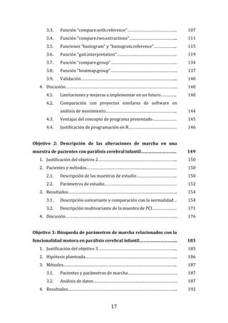 17
3.3. Función “compare.with.reference”……………………………………. 107
3.4. Función “compare.two.extractions”…………………………………... 111
3.5. Funciones “basiogram” y “basiogram.reference”……………….. 115
3.6. Función “gait.interpretation”……………………………………………. 119
3.7. Función “compare.group”…………………………………………………. 134
3.8. Función “heatmap.group”…………………………………………………. 137
3.9. Validación………………………………………………………………………... 140
4. Discusión……………………………………………………………………………………. 140
4.1. Limitaciones y mejoras a implementar en un futuro………….. 140
4.2. Comparación con proyectos similares de software en
análisis de movimiento…………………………………………………….. 144
4.3. Ventajas del concepto de programa presentado………………… 145
4.4. Justificación de programación en R…………………………………… 146
Objetivo 2: Descripción de las alteraciones de marcha en una
muestra de pacientes con parálisis cerebral infantil………………………... 149
1. Justificación del objetivo 2…………………………………………………………... 150
2. Pacientes y métodos…………………………………………………………………… 150
2.1. Descripción de las muestras de estudio…………………………….. 150
2.2. Parámetros de estudio……………………………………………………… 152
3. Resultados………………………………………………………………………………….. 154
3.1. Descripción univariante y comparación con la normalidad… 154
3.2. Descripción multivariante de la muestra de PCI………………… 171
4. Discusión……………………………………………………………………………………. 176
Objetivo 3: Búsqueda de parámetros de marcha relacionados con la
funcionalidad motora en parálisis cerebral infantil………………………….. 183
1. Justificación del objetivo 3…………………………………………………………... 185
2. Hipótesis planteada…………………………………………………………………….. 186
3. Métodos……………………………………………………………………………………... 187
3.1. Pacientes y parámetros de marcha……………………………………. 187
3.2. Análisis de datos………………………………………………………………. 187
4. Resultados………………………………………………………………………………….. 192
 