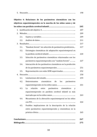 18
5. Discusión……………………………………………………………………………………. 198
Objetivo 4: Relaciones de los parámetros cinemáticos con los
objetivos espaciotemporales en la marcha de los niños sanos y de
los niños con parálisis cerebral infantil……………………………………………. 205
1. Justificación del objetivo 4…………………………………………………………... 207
2. Métodos……………………………………………………………………………………... 209
2.1. Sujetos y variables…………………………………………………………… 209
2.2. Análisis de datos………………………………………………………………. 211
3. Resultados………………………………………………………………………………….. 217
3.1. “Random forests” sin selección de parámetros predictores... 217
3.2. Estrategias cinemáticas de adaptación espaciotemporal en
la parálisis cerebral infantil………………………………………………. 220
3.3. Selección de parámetros cinemáticos relacionados con los
parámetros espaciotemporales con “random forests”………... 227
3.4. Interacción de los parámetros cinemáticos en la predicción
de los parámetros espaciotemporales……………………………….. 251
3.5. Representación con redes SOM supervisadas……………………. 252
4. Discusión……………………………………………………………………………………. 258
4.1. Limitaciones del estudio…………………………………………………… 259
4.2. Determinantes cinemáticos de los parámetros
espaciotemporales en los niños sanos.………………………………. 261
4.3. La relación entre parámetros cinemáticos y
espaciotemporales en parálisis cerebral infantil es más
marcada que en los niños sanos………………………………………... 263
4.4. Mecanismos de la alteración espaciotemporal en los niños
con PCI…………………………………………………………………………….. 264
4.5. Posibles implicaciones de la descripción de la relación
entre parámetros espaciotemporales y cinemáticas en la
práctica clínica…………………………………………………………………. 265
Conclusiones…………………………………………………………………………………...... 267
Bibliografía……………………………………………………………………………………….. 275
 