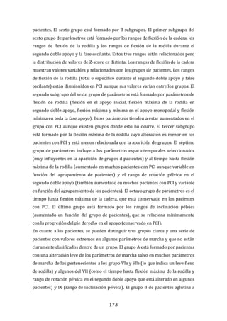 173
pacientes. El sexto grupo está formado por 3 subgrupos. El primer subgrupo del
sexto grupo de parámetros está formado por los rangos de flexión de la cadera, los
rangos de flexión de la rodilla y los rangos de flexión de la rodilla durante el
segundo doble apoyo y la fase oscilante. Estos tres rangos están relacionados pero
la distribución de valores de Z-score es distinta. Los rangos de flexión de la cadera
muestran valores variables y relacionados con los grupos de pacientes. Los rangos
de flexión de la rodilla (total o específico durante el segundo doble apoyo y false
oscilante) están disminuidos en PCI aunque sus valores varían entre los grupos. El
segundo subgrupo del sexto grupo de parámetros está formado por parámetros de
flexión de rodilla (flexión en el apoyo inicial, flexión máxima de la rodilla en
segundo doble apoyo, flexión máxima y mínima en el apoyo monopodal y flexión
mínima en toda la fase apoyo). Estos parámetros tienden a estar aumentados en el
grupo con PCI aunque existen grupos donde esto no ocurre. El tercer subgrupo
está formado por la flexión máxima de la rodilla cuya alteración es menor en los
pacientes con PCI y está menos relacionada con la aparición de grupos. El séptimo
grupo de parámetros incluye a los parámetros espaciotemporales seleccionados
(muy influyentes en la aparición de grupos d pacientes) y al tiempo hasta flexión
máxima de la rodilla (aumentado en muchos pacientes con PCI aunque variable en
función del agrupamiento de pacientes) y el rango de rotación pélvica en el
segundo doble apoyo (también aumentado en muchos pacientes con PCI y variable
en función del agrupamiento de los pacientes). El octavo grupo de parámetros es el
tiempo hasta flexión máxima de la cadera, que está conservado en los pacientes
con PCI. El último grupo está formado por los rangos de inclinación pélvica
(aumentado en función del grupo de pacientes), que se relaciona mínimamente
con la progresión del pie derecho en el apoyo (conservado en PCI).
En cuanto a los pacientes, se pueden distinguir tres grupos claros y una serie de
pacientes con valores extremos en algunos parámetros de marcha y que no están
claramente clasificados dentro de un grupo. El grupo A está formado por pacientes
con una alteración leve de los parámetros de marcha salvo en muchos parámetros
de marcha de los pertenecientes a los grupo VIa y VIb (lo que indica un leve flexo
de rodilla) y algunos del VII (como el tiempo hasta flexión máxima de la rodilla y
rango de rotación pélvica en el segundo doble apoyo que está alterado en algunos
pacientes) y IX (rango de inclinación pélvica). El grupo B de pacientes aglutina a
 