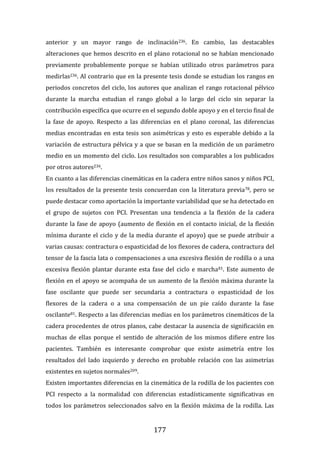177
anterior y un mayor rango de inclinación236. En cambio, las destacables
alteraciones que hemos descrito en el plano rotacional no se habían mencionado
previamente probablemente porque se habían utilizado otros parámetros para
medirlas236. Al contrario que en la presente tesis donde se estudian los rangos en
periodos concretos del ciclo, los autores que analizan el rango rotacional pélvico
durante la marcha estudian el rango global a lo largo del ciclo sin separar la
contribución específica que ocurre en el segundo doble apoyo y en el tercio final de
la fase de apoyo. Respecto a las diferencias en el plano coronal, las diferencias
medias encontradas en esta tesis son asimétricas y esto es esperable debido a la
variación de estructura pélvica y a que se basan en la medición de un parámetro
medio en un momento del ciclo. Los resultados son comparables a los publicados
por otros autores236.
En cuanto a las diferencias cinemáticas en la cadera entre niños sanos y niños PCI,
los resultados de la presente tesis concuerdan con la literatura previa78, pero se
puede destacar como aportación la importante variabilidad que se ha detectado en
el grupo de sujetos con PCI. Presentan una tendencia a la flexión de la cadera
durante la fase de apoyo (aumento de flexión en el contacto inicial, de la flexión
mínima durante el ciclo y de la media durante el apoyo) que se puede atribuir a
varias causas: contractura o espasticidad de los flexores de cadera, contractura del
tensor de la fascia lata o compensaciones a una excesiva flexión de rodilla o a una
excesiva flexión plantar durante esta fase del ciclo e marcha81. Este aumento de
flexión en el apoyo se acompaña de un aumento de la flexión máxima durante la
fase oscilante que puede ser secundaria a contractura o espasticidad de los
flexores de la cadera o a una compensación de un pie caído durante la fase
oscilante81. Respecto a las diferencias medias en los parámetros cinemáticos de la
cadera procedentes de otros planos, cabe destacar la ausencia de significación en
muchas de ellas porque el sentido de alteración de los mismos difiere entre los
pacientes. También es interesante comprobar que existe asimetría entre los
resultados del lado izquierdo y derecho en probable relación con las asimetrías
existentes en sujetos normales209.
Existen importantes diferencias en la cinemática de la rodilla de los pacientes con
PCI respecto a la normalidad con diferencias estadísticamente significativas en
todos los parámetros seleccionados salvo en la flexión máxima de la rodilla. Las
 