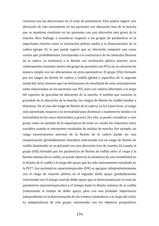 179
relaciona con las alteraciones en el resto de parámetros. Esto podría sugerir una
alteración de este movimiento en los pacientes con alteración leve de la marcha
que se mantiene constante en los pacientes con una alteración más grave de la
marcha. Otro hallazgo a considerar respecto a los grupos de parámetros es la
importante relación entre la inclinación pélvica media y la flexoextensión de la
cadera (grupo V); lo que puede sugerir que su alteración comparte una causa
común que probablemente corresponda a la contractura de los músculos flexores
de la cadera. La tendencia a la flexión con inclinación pélvica anterior sería
relativamente constante dentro del grupo de pacientes con PCI y no se relaciona de
manera simple con las alteraciones en otros parámetros. El grupo (VIa) formado
por los rangos de flexión de cadera y rodilla (global o específico de la segunda
mitad del ciclo) muestra que las limitaciones de movilidad de estas articulaciones
están relacionadas en los pacientes con PCI, pero con valores diferentes a lo largo
del espectro de gravedad de alteración de la marcha. A medida que aumenta la
gravedad de la alteración de la marcha, los rangos de flexión de rodilla tienden a
disminuir. En el caso del rango de flexión de la cadera, en los casos leves, el rango
está aumentado respecto a la normalidad para disminuir o mantenerse similar a la
normalidad en los casos intermedios y graves. Por ello, se puede considerar a este
grupo como un ejemplo de la importancia de tener en cuenta las relaciones entre
variables cuando se interpreten resultados de análisis de marcha. Por ejemplo, un
rango excesivamente anormal de la flexión de la cadera puede ser una
compensación (probablemente deseable) relacionada con un rango de flexión de
rodilla disminuido en un paciente con una alteración leve de marcha. En cuanto al
grupo (VIb) formado por los parámetros de flexión de rodilla salvo el rango y la
flexión máxima de la rodilla, se puede observar la existencia de una variabilidad en
la flexión de la rodilla a lo largo del apoyo que ha sido extensamente estudiada en
la PCI78. Los parámetros espaciotemporales (VII) se agrupan independientemente
con el rango de rotación pélvica en el segundo doble apoyo (probablemente
relacionado con el tiempo total de doble apoyo que se determinaría por el resto de
parámetros espaciotemporales) y el tiempo hasta la flexión máxima de la rodilla
(relacionado el tiempo de doble apoyo, pero con una probable importancia
independiente en la determinación de los eventos cinemáticos a lo largo del ciclo).
La independencia de este grupo, relacionado con los objetivos propositivos
 
