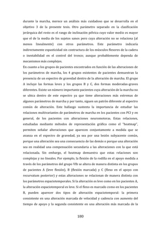 180
durante la marcha, merece un análisis más cuidadoso que se desarrolla en el
objetivo 3 de la presente tesis. Otro parámetro separado en la clasificación
jerárquica del resto es el rango de inclinación pélvica cuyo valor medio es mayor
que el de la media de los sujetos sanos pero cuya alteración no se relaciona (al
menos linealmente) con otros parámetros. Este parámetro indicaría
indirectamente espasticidad sin contractura de los músculos flexores de la cadera
o inestabilidad en el control del tronco; aunque probablemente dependa de
mecanismos más complejos.
En cuanto a los grupos de pacientes encontrados en función de las alteraciones de
los parámetros de marcha, los 4 grupos existentes de pacientes demuestran la
presencia de un espectro de gravedad dentro de la alteración de marcha. El grupo
A incluye las formas leves y los grupos B y C, dos formas moderadas-graves
diferentes. Existe un número importante pacientes cuya alteración de la marcha no
se ubica dentro de este espectro ya que tiene alteraciones más extremas de
algunos parámetros de marcha y por tanto, siguen un patrón diferente al espectro
común de alteración. Este hallazgo sustenta la importancia de estudiar las
relaciones multivariantes de parámetros de marcha en los pacientes con PCI y en
general, de los pacientes con alteraciones neuromotoras. Estas relaciones,
estudiadas mediante métodos de representación gráfica como el “heatmap”,
permiten señalar alteraciones que aparecen conjuntamente a medida que se
avanza en el espectro de gravedad, ya sea por una lesión subyacente común,
porque una alteración sea una consecuencia de las demás o porque una alteración
sea en realidad una compensación secundaria a las alteraciones con la que está
relacionada. Sin embargo, el heatmap demuestra que estas relaciones son
complejas y no lineales. Por ejemplo, la flexión de la rodilla en el apoyo medida a
través de los parámetros del grupo VIb se altera de manera distinta en los grupos
de pacientes A (leve flexión), B (flexión marcada) y C (flexo en el apoyo con
recurvatum posterior) y estas alteraciones se relacionan de manera distinta con
los parámetros espaciotemporales. Si la alteración es leve como en los pacientes A,
la alteración espaciotemporal es leve. Si el flexo es marcado como en los pacientes
B, pueden aparecer dos tipos de alteración espaciotemporal: la primera
consistente en una alteración marcada de velocidad y cadencia con aumento del
tiempo de apoyo y la segunda consistente en una alteración más marcada de la
 