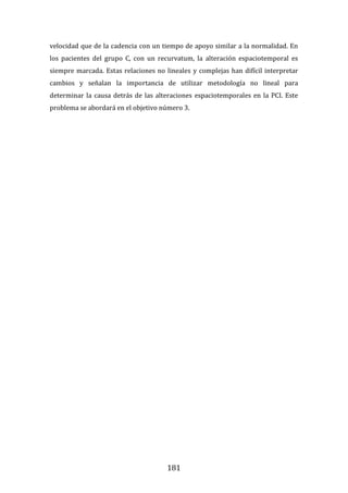 181
velocidad que de la cadencia con un tiempo de apoyo similar a la normalidad. En
los pacientes del grupo C, con un recurvatum, la alteración espaciotemporal es
siempre marcada. Estas relaciones no lineales y complejas han difícil interpretar
cambios y señalan la importancia de utilizar metodología no lineal para
determinar la causa detrás de las alteraciones espaciotemporales en la PCI. Este
problema se abordará en el objetivo número 3.
 