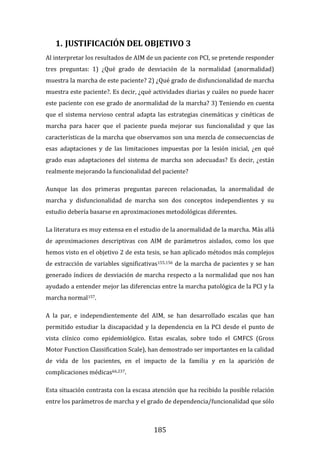 185
1. JUSTIFICACIÓN DEL OBJETIVO 3
Al interpretar los resultados de AIM de un paciente con PCI, se pretende responder
tres preguntas: 1) ¿Qué grado de desviación de la normalidad (anormalidad)
muestra la marcha de este paciente? 2) ¿Qué grado de disfuncionalidad de marcha
muestra este paciente?. Es decir, ¿qué actividades diarias y cuáles no puede hacer
este paciente con ese grado de anormalidad de la marcha? 3) Teniendo en cuenta
que el sistema nervioso central adapta las estrategias cinemáticas y cinéticas de
marcha para hacer que el paciente pueda mejorar sus funcionalidad y que las
características de la marcha que observamos son una mezcla de consecuencias de
esas adaptaciones y de las limitaciones impuestas por la lesión inicial, ¿en qué
grado esas adaptaciones del sistema de marcha son adecuadas? Es decir, ¿están
realmente mejorando la funcionalidad del paciente?
Aunque las dos primeras preguntas parecen relacionadas, la anormalidad de
marcha y disfuncionalidad de marcha son dos conceptos independientes y su
estudio debería basarse en aproximaciones metodológicas diferentes.
La literatura es muy extensa en el estudio de la anormalidad de la marcha. Más allá
de aproximaciones descriptivas con AIM de parámetros aislados, como los que
hemos visto en el objetivo 2 de esta tesis, se han aplicado métodos más complejos
de extracción de variables significativas155,156 de la marcha de pacientes y se han
generado índices de desviación de marcha respecto a la normalidad que nos han
ayudado a entender mejor las diferencias entre la marcha patológica de la PCI y la
marcha normal157.
A la par, e independientemente del AIM, se han desarrollado escalas que han
permitido estudiar la discapacidad y la dependencia en la PCI desde el punto de
vista clínico como epidemiológico. Estas escalas, sobre todo el GMFCS (Gross
Motor Function Classification Scale), han demostrado ser importantes en la calidad
de vida de los pacientes, en el impacto de la familia y en la aparición de
complicaciones médicas66,237.
Esta situación contrasta con la escasa atención que ha recibido la posible relación
entre los parámetros de marcha y el grado de dependencia/funcionalidad que sólo
 