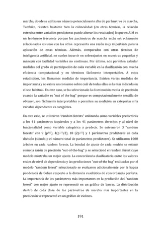 191
marcha, donde se utiliza un número potencialmente alto de parámetros de marcha,
También, resisten bastante bien la colinealidad (en otras técnicas, la relación
estrecha entre variables predictoras puede alterar los resultados) lo que en AIM es
un fenómeno frecuente porque los parámetros de marcha están estrechamente
relacionados los unos con los otros. representa una razón muy importante para la
aplicación de estas técnicas. Además, comparados con otras técnicas de
inteligencia artificial, no suelen incurrir en sobreajustes en muestras pequeñas y
manejan con facilidad variables no continuas. Por último, nos permiten calcular
medidas del grado de participación de cada variable en la clasificación con mucha
eficiencia computacional y en términos fácilmente interpretables. A estos
estadísticos, los llamamos medidas de importancia. Existen varias medidas de
importancia y no existe un consenso sobre cuál de todas ellas es la más indicada en
el uso habitual. En este caso, se ha seleccionado la disminución media de precisión
cuando la variable es “out of the bag” porque es computacionalmente sencilla de
obtener, son fácilmente interpretables o permiten su medición en categorías si la
variable dependiente es categórica.
En este caso, se utilizaron “random forests” utilizando como variables predictoras
a los 41 parámetros izquierdos y a los 41 parámetros derechos y al nivel de
funcionalidad como variable categórica a predecir. Se entrenaron 3 “random
forests” con 9 (p1/2), 4(p1/2/2), 18 (2p1/2) y 1 parámetros predictores en cada
división (siendo p el número total de parámetros predictores). Se utilizaron 1000
árboles en cada random forests. La bondad de ajuste de cada modelo se estimó
como la razón de precisión “out-of-the-bag” y se seleccionó el random forest cuyo
modelo mostraba un mejor ajuste. La concordancia clasificatoria entre los valores
reales de nivel de dependencia y las predicciones “out-of-the bag” realizadas por el
modelo “random forest” seleccionado se evaluaron adicionalmente por la kappa
ponderada de Cohen respecto a la distancia cuadrática de concordancia perfecta.
La importancia de los parámetros más importantes en la predicción del “random
forest” con mejor ajuste se representó en un gráfico de barras. La distribución
dentro de cada clase de los parámetros de marcha más importantes en la
predicción se representó en un gráfico de violines.
 