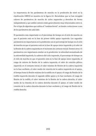 193
La importancia de los parámetros de marcha en la predicción de nivel en la
clasificación GMFCS se muestra en la figura 61. Recuérdese que se han recogido
valores de parámetros de marcha de ciclos izquierdos y derechos de forma
independiente y que ambos valores están generalmente muy relacionados entre sí.
Por el tipo de algoritmo que utiliza el “random forest”, se tiende a seleccionar a uno
de los parámetros de cada lado.
El parámetro más importante es el porcentaje de tiempo en el ciclo de marcha en
que el paciente está en la fase de primer doble apoyo izquierdo. Los segundos
parámetros en importancia en la predicción son el porcentaje de tiempo en el ciclo
de marcha en que el paciente está en la fase de apoyo único izquierdo y el valor de
la flexión de la cadera izquierda en el momento de contacto inicial. Existen otros 15
parámetros con importancia similar en la predicción: la velocidad normalizada de
la extremidad izquierda, la cadencia del ciclo izquierdo, el porcentaje de tiempo en
el ciclo de marcha en que el paciente está en la fase de apoyo único izquierdo, el
rango de valores de flexión de la cadera izquierda, el valor de rotación pélvica
izquierda en el contacto inicial, el valor máximo de flexión de la cadera izquierda
en la fase oscilante, el valor medio de rotación de la cadera izquierda en el apoyo,
el tiempo hasta la flexión máxima de la rodilla en el apoyo, el rango de flexión de la
rodilla izquierda durante el segundo doble apoyo y la fase oscilante, el rango de
flexión de la rodilla, el valor mínimo de la flexión de la cadera derecha, el valor
medio de la rotación de la cadera derecha durante el apoyo, el valor medio de
rotación de la cadera derecha durante la fase oscilante y el rango de flexión de la
rodilla derecha.
 