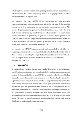 198
rotación pélvica, aparece un número mayor de pacientes con valores extremos. La
rotación externa de la cadera (izquierda y derecha en el apoyo y derecha en la fase
oscilante) aumenta en algunos casos.
Los pacientes con nivel GMFCS III se caracterizan por una alteración
espaciotemporal más marcada, mostrando alteración marcada de la velocidad
(mayor que la de la cadencia) y con una alteración importante en torno al 75%
número de pacientes de los parámetros de distribución de fases dentro del ciclo.
En la cadera, existe una importante limitación a la extensión de la cadera en un
número importante de pacientes y mayor que en el caso de los pacientes con
GMFCS II. En la rodilla, los rangos muestran alteraciones similares a las del GMFCS
II. Los parámetros de rotación pélvica y rotación de la cadera muestran
alteraciones similares a las descritas para GMFCS II.
Los pacientes con GMFCS IV muestran una alteración marcada de la velocidad y la
cadencia y de los parámetros que miden la distribución de fases dentro del ciclo. El
flexo de cadera es marcado y los rangos de flexión de rodilla están disminuidos. El
resto de los parámetros muestra una alteración similar a la presente en los
pacientes con GMFCS III.
5. DISCUSIÓN
Se han empleado “random forests” para estudiar la relación de las alteraciones
(modificaciones con respecto a la normalidad) de los parámetros de marcha con la
pérdida de funcionalidad (en niveles GMFCS) en pacientes infantiles con PCI. Esta
técnica ha permitido describir que la relación entre funcionalidad y parámetros
espaciotemporales y cinemáticos de marcha no es particularmente fuerte al no
permitir una discriminación precisa entre clases, pero que existen una serie de
parámetros que son particularmente relevantes en la configuración de una
predicción del nivel GMFCS y que por tanto, sus modificaciones podrían tener una
alta repercusión funcional, mientras que hay otros parámetros cuyo valor
modificado supone anormalidades importantes del ciclo de marcha, que serían
menos relevantes en la configuración de la funcionalidad de marcha, o a la hora de
clasificar a un paciente en la escala funcional.
 