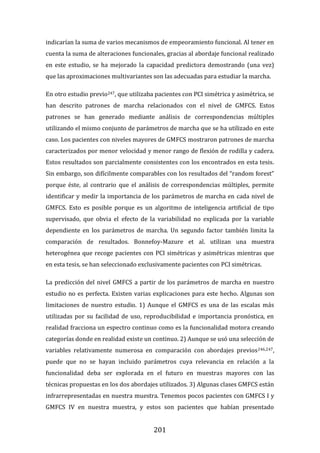201
indicarían la suma de varios mecanismos de empeoramiento funcional. Al tener en
cuenta la suma de alteraciones funcionales, gracias al abordaje funcional realizado
en este estudio, se ha mejorado la capacidad predictora demostrando (una vez)
que las aproximaciones multivariantes son las adecuadas para estudiar la marcha.
En otro estudio previo247, que utilizaba pacientes con PCI simétrica y asimétrica, se
han descrito patrones de marcha relacionados con el nivel de GMFCS. Estos
patrones se han generado mediante análisis de correspondencias múltiples
utilizando el mismo conjunto de parámetros de marcha que se ha utilizado en este
caso. Los pacientes con niveles mayores de GMFCS mostraron patrones de marcha
caracterizados por menor velocidad y menor rango de flexión de rodilla y cadera.
Estos resultados son parcialmente consistentes con los encontrados en esta tesis.
Sin embargo, son difícilmente comparables con los resultados del “random forest”
porque éste, al contrario que el análisis de correspondencias múltiples, permite
identificar y medir la importancia de los parámetros de marcha en cada nivel de
GMFCS. Esto es posible porque es un algoritmo de inteligencia artificial de tipo
supervisado, que obvia el efecto de la variabilidad no explicada por la variable
dependiente en los parámetros de marcha. Un segundo factor también limita la
comparación de resultados. Bonnefoy-Mazure et al. utilizan una muestra
heterogénea que recoge pacientes con PCI simétricas y asimétricas mientras que
en esta tesis, se han seleccionado exclusivamente pacientes con PCI simétricas.
La predicción del nivel GMFCS a partir de los parámetros de marcha en nuestro
estudio no es perfecta. Existen varias explicaciones para este hecho. Algunas son
limitaciones de nuestro estudio. 1) Aunque el GMFCS es una de las escalas más
utilizadas por su facilidad de uso, reproducibilidad e importancia pronóstica, en
realidad fracciona un espectro continuo como es la funcionalidad motora creando
categorías donde en realidad existe un continuo. 2) Aunque se usó una selección de
variables relativamente numerosa en comparación con abordajes previos246,247,
puede que no se hayan incluido parámetros cuya relevancia en relación a la
funcionalidad deba ser explorada en el futuro en muestras mayores con las
técnicas propuestas en los dos abordajes utilizados. 3) Algunas clases GMFCS están
infrarrepresentadas en nuestra muestra. Tenemos pocos pacientes con GMFCS I y
GMFCS IV en nuestra muestra, y estos son pacientes que habían presentado
 