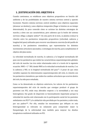 207
1. JUSTIFICACIÓN DEL OBJETIVO 4
Cuando caminamos, se establecen unos objetivos propositivos en función del
ambiente y de las posibilidades de nuestro sistema nervioso central y aparato
locomotor. Nuestro sistema nervioso central establece unos objetivos espaciales
(alcanzar un destino) y unos objetivos temporales (llegar al destino en un tiempo
determinado). Es poco conocido cómo se reclutan las distintas estrategias de
marcha y cómo son sus características, pero sabemos que la lesión del sistema
nervioso obliga a adaptar ambos83. En esta parte de la tesis, se plantea evaluar la
relación entre los parámetros temporales propositivos (velocidad, cadencia y
longitud del paso) utilizados para recorrer una distancia concreta (la del pasillo de
marcha) y los parámetros cinemáticos, que representarían los distintos
movimientos articulares ejecutados, o estrategias de marcha, para cumplimentar el
objetivo del plan motor.
La velocidad normalizada de marcha, la cadencia y la longitud normalizada del
paso son los parámetros que miden las características espaciotemporales globales
del ciclo de marcha. Las tres están relacionadas entre sí a través de la siguiente
ecuación: NWS = C * NSL donde NWS es la velocidad normalizada de marcha, C es
la cadencia y NSL es la longitud normalizada del paso79. A pesar de que estas
variables suponen los determinantes espaciotemporales del ciclo, la relación con
los parámetros cinemáticos, que miden los cambios articulares que ocurren dentro
del ciclo, ha sido poco estudiada.
Como se ha demostrado en objetivos anteriores, los valores de los parámetros
espaciotemporales del ciclo de marcha que consigue producir el grupo de
pacientes con PCI, están muy alterados respecto a la normalidad y son muy
heterogéneos. Ese grado de dispersión es funcionalmente importante porque la
velocidad de marcha está relacionada con la participación social de los pacientes
ambulantes con PCI248 y la calidad de vida percibida por los pacientes y sobre todo,
por sus padres249. Por ello, estudiar los mecanismos que influyen en esta
heterogeneidad es relevante no solamente para comprender mejor la
fisiopatología de la enfermedad sino también para mejorar los diseños
terapéuticos multinivel utilizados en PCI.
 