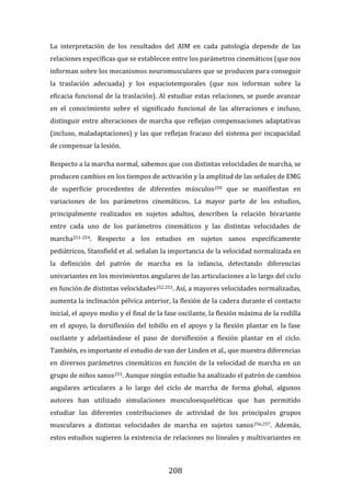 208
La interpretación de los resultados del AIM en cada patología depende de las
relaciones específicas que se establecen entre los parámetros cinemáticos (que nos
informan sobre los mecanismos neuromusculares que se producen para conseguir
la traslación adecuada) y los espaciotemporales (que nos informan sobre la
eficacia funcional de la traslación). Al estudiar estas relaciones, se puede avanzar
en el conocimiento sobre el significado funcional de las alteraciones e incluso,
distinguir entre alteraciones de marcha que reflejan compensaciones adaptativas
(incluso, maladaptaciones) y las que reflejan fracaso del sistema por incapacidad
de compensar la lesión.
Respecto a la marcha normal, sabemos que con distintas velocidades de marcha, se
producen cambios en los tiempos de activación y la amplitud de las señales de EMG
de superficie procedentes de diferentes músculos250 que se manifiestan en
variaciones de los parámetros cinemáticos. La mayor parte de los estudios,
principalmente realizados en sujetos adultos, describen la relación bivariante
entre cada uno de los parámetros cinemáticos y las distintas velocidades de
marcha251-254. Respecto a los estudios en sujetos sanos específicamente
pediátricos, Stansfield et al. señalan la importancia de la velocidad normalizada en
la definición del patrón de marcha en la infancia, detectando diferencias
univariantes en los movimientos angulares de las articulaciones a lo largo del ciclo
en función de distintas velocidades252,253. Así, a mayores velocidades normalizadas,
aumenta la inclinación pélvica anterior, la flexión de la cadera durante el contacto
inicial, el apoyo medio y el final de la fase oscilante, la flexión máxima de la rodilla
en el apoyo, la dorsiflexión del tobillo en el apoyo y la flexión plantar en la fase
oscilante y adelantándose el paso de dorsiflexión a flexión plantar en el ciclo.
También, es importante el estudio de van der Linden et al., que muestra diferencias
en diversos parámetros cinemáticos en función de la velocidad de marcha en un
grupo de niños sanos255. Aunque ningún estudio ha analizado el patrón de cambios
angulares articulares a lo largo del ciclo de marcha de forma global, algunos
autores han utilizado simulaciones musculoesqueléticas que han permitido
estudiar las diferentes contribuciones de actividad de los principales grupos
musculares a distintas velocidades de marcha en sujetos sanos256,257. Además,
estos estudios sugieren la existencia de relaciones no lineales y multivariantes en
 