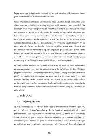 209
los cambios que se tienen que producir en los movimientos articulares angulares
para mantener distintas velocidades de marcha.
Pocos estudios han analizado las relaciones entre las alteraciones cinemáticas y las
alteraciones en velocidad, cadencia y longitudes del paso que ocurren en PCI. Sin
embargo, estas relaciones pueden ser importantes para la caracterización de los
mecanismos presentes en la alteración de marcha en PCI. Sobre el efecto que
tienen las alteraciones de marcha en PCI sobre los cambios espaciotemporales, se
sabe que el aumento de la velocidad de marcha dentro de un mismo sujeto
aumenta la espasticidad de los gastrocnemios258,259 y de los isquiotibiales259,260–en
este caso, de forma no lineal–. Detectar aquellas alteraciones cinemáticas
relacionadas con los parámetros espaciotemporales pueden darnos claves sobre
los mecanismos implicados en la eficacia espaciotemporal, ya que las alteraciones
cinemáticas son, en gran parte, explicables mediante mecanismos fisiopatológicos
concretos gracias al conocimiento acumulado en la literatura previa81.
En este cuarto objetivo, se plantea estudiar la relación de tres parámetros
espaciotemporales que son importantes para la definición de los objetivos
propositivos del ciclo (velocidad normalizada, cadencia y longitud normalizada del
paso) con parámetros cinemáticos en una muestra de niños sanos y en una
muestra de niños con PCI espástica simétrica a través de herramientas de análisis
de datos que nos permiten interpretar la alteración cinemática como un conjunto
formado por parámetros relacionados entre sí de una forma compleja y variable en
cada sujeto.
2. MÉTODOS
2.1. Sujetos y variables
Se calculó la media de los valores de la velocidad normalizada de marcha (en s-1),
de la cadencia (pasos/segundo) y de la longitud normalizada del paso
(adimensional) y de 35 parámetros cinemáticos (tabla 20) de 4-5 ciclos izquierdos
y derechos en los dos grupos previamente descritos en el primer objetivo (27
niños sanos y de 53 niños con parálisis cerebral infantil) a través de la metodología
de análisis de marcha descrita previamente y del “software” desarrollado en el
 