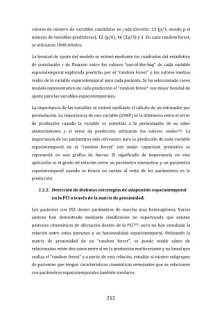 212
valores de número de variables candidatas en cada división: 23 (p/3, siendo p el
número de variables predictoras), 12 (p/6), 46 (2p/3) y 1. En cada random forest,
se utilizaron 1000 árboles.
La bondad de ajuste del modelo se estimó mediante los cuadrados del estadístico
de correlación r de Pearson entre los valores “out-of-the-bag” de cada variable
espaciotemporal explorada predicho por el “random forest” y los valores medios
reales de la variable espaciotemporal para cada paciente. Se ha seleccionado como
modelo representativo de cada predicción el “random forest” con mejor bondad de
ajuste para las variables espaciotemporales.
La importancia de las variables se estimó mediante el cálculo de un estimador por
permutación. La importancia de una variable (VIMP) es la diferencia entre el error
de predicción cuando la variable es sometida a la permutación de su valor
aleatoriamente y el error de predicción utilizando los valores reales262. La
importancia de los parámetros más relevantes para la predicción de cada variable
espaciotemporal en el “random forest” con mejor capacidad predictiva se
representó en una gráfica de barras. El significado de importancia en esta
aplicación es el grado de relación entre un parámetro cinemático y un parámetro
espaciotemporal cuando se tienen en cuenta al resto de los parámetros en la
predicción.
2.2.2. Detección de distintas estrategias de adaptación espaciotemporal
en la PCI a través de la matriz de proximidad.
Los pacientes con PCI tienen parámetros de marcha muy heterogéneos. Varios
autores han demostrado mediante clasificación no supervisada que existen
patrones cinemáticos de afectación dentro de la PCI263, pero no han estudiado la
relación entre estos patrones y su funcionalidad espaciotemporal. Utilizando la
matriz de proximidad de un “random forest”, se puede medir cómo de
relacionados están dos casos entre sí en la predicción multivariante y no lineal que
realiza el “random forest” y a partir de esta relación, estudiar si existen subgrupos
de pacientes que tengan características cinemáticas semejantes que se relacionen
con parámetros espaciotemporales también similares.
 