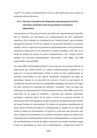 215
“input”267. Se utilizó el método Monte Carlo con 100 repeticiones para realizar la
estimación de esta diferencia.
2.2.5. Patrones cinemáticos de adaptación espaciotemporal en PCI y
relaciones no lineales entre los parámetros cinemáticos
importantes.
Cada paciente con PCI puede presentar una alteración espaciotemporal específica
que se relacione con alteraciones y/o compensaciones de unos parámetros
específicos. Para trasladar los resultados de los “random forests”, que nos hablan
del grupo de paciente con PCI en conjunto, a un paciente específico, es necesario
estudiar cómo se relacionan los parámetros espaciotemporales con los parámetros
cinemáticos importantes en su predicción en sujetos específicos. Para ello, se ha
usado un método de minería de datos complementario a los “random forests”
llamado red neuronal autoorganizativa supervisada o del inglés, red SOM
supervisada o red superSOM.
Las redes SOM (“Self-Organizing Maps”) son un tipo de red neuronal artificial no
supervisada que intenta reducir un espacio multidimensional complejo en un
mapa de 2 (o pocas) dimensiones. Desde el punto de vista computacional, su
principal característica es que aplican aprendizaje competitivo (en lugar de
aprendizaje basado en la corrección de errores) a través de una función de
vecindad que permite preservar las propiedades topológicas del espacio de origen
(es decir, preserva las relaciones de similitud –“vecindad”– entre los datos que
utiliza para su entrenamiento)268. El funcionamiento de las redes SOM se basa en la
generación de un mapa de unidades o neuronas que intentan representar
prototipos o patrones dentro de los datos a través de un proceso iterativo. El
primer paso dentro del algoritmo consiste en generar prototipos aleatorios dentro
del mapa. Durante el entrenamiento, los objetos se presentan repetidamente de
forma aleatoria dentro del mapa. La “unidad ganadora”, aquella con un valor más
similar al objeto de entrenamiento, se renueva en cada paso para parecerse aún
más al objeto de entrenamiento. Los cambios se producen según una media entre
el prototipo de la unidad ganadora (vector de la unidad ganadora en el paso previo
del entrenamiento) y el vector del objeto entrenado. Esta media se pondera según
la tasa de aprendizaje, un valor que va descendiendo a medida que avanza el
 
