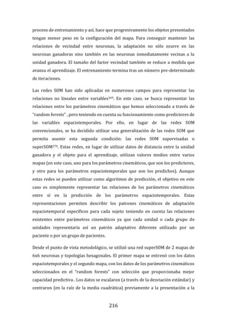 216
proceso de entrenamiento y así, hace que progresivamente los objetos presentados
tengan menor peso en la configuración del mapa. Para conseguir mantener las
relaciones de vecindad entre neuronas, la adaptación no sólo ocurre en las
neuronas ganadoras sino también en las neuronas inmediatamente vecinas a la
unidad ganadora. El tamaño del factor vecindad también se reduce a medida que
avanza el aprendizaje. El entrenamiento termina tras un número pre-determinado
de iteraciones.
Las redes SOM han sido aplicadas en numerosos campos para representar las
relaciones no lineales entre variables269. En este caso, se busca representar las
relaciones entre los parámetros cinemáticos que hemos seleccionado a través de
“random forests” , pero teniendo en cuenta su funcionamiento como predictores de
las variables espaciotemporales. Por ello, en lugar de las redes SOM
convencionales, se ha decidido utilizar una generalización de las redes SOM que
permita asumir esta segunda condición: las redes SOM supervisadas o
superSOM270. Estas redes, en lugar de utilizar datos de distancia entre la unidad
ganadora y el objeto para el aprendizaje, utilizan valores medios entre varios
mapas (en este caso, uno para los parámetros cinemáticos, que son los predictores,
y otro para los parámetros espaciotemporales que son los predichos). Aunque
estas redes se pueden utilizar como algoritmos de predicción, el objetivo en este
caso es simplemente representar las relaciones de los parámetros cinemáticos
entre sí en la predicción de los parámetros espaciotemporales. Estas
representaciones permiten describir los patrones cinemáticos de adaptación
espaciotemporal específicos para cada sujeto teniendo en cuenta las relaciones
existentes entre parámetros cinemáticos ya que cada unidad o cada grupo de
unidades representaría así un patrón adaptativo diferente utilizado por un
paciente o por un grupo de pacientes.
Desde el punto de vista metodológico, se utilizó una red superSOM de 2 mapas de
6x6 neuronas y topologías hexagonales. El primer mapa se entrenó con los datos
espaciotemporales y el segundo mapa, con los datos de los parámetros cinemáticos
seleccionados en el “random forests” con selección que proporcionaba mejor
capacidad predictiva . Los datos se escalaron (a través de la desviación estándar) y
centraron (en la raíz de la media cuadrática) previamente a la presentación a la
 