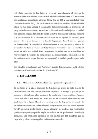 217
red. Cada elemento de los datos se presentó repetidamente al proceso de
aprendizaje en 4 ocasiones. El proceso de aprendizaje consistió en 100 iteraciones
con una tasa de aprendizaje inicial de 0.05 y final de 0.01 y una vecindad circular
con un radio inicial de 2/3 de todas las distancias unidad a unidad. El peso de cada
plano fue 0.5. Para validar la adecuación del entrenamiento, se representó el
progreso del entrenamiento a través de la distancia media del objeto a la unidad
más próxima en cada iteración. Se utilizó la matriz de distancia unificada o matriz
U (representación de la distancia de vecindad en el espacio de entrada) para
comprender la estructura de la red, detectar la presencia de outliers y las regiones
de alta densidad. Para estudiar la calidad del mapa, se representaron el número de
elementos clasificados en cada unidad y la distancia media de estos elementos al
vector de cada una unidad. Para comprender las relaciones entre variables, se
representaron los planos de componentes de los parámetros implicados en la
formación de cada mapa. También se representó la unidad ganadora para cada
caso.
Los cálculos se realizaron con “software” propio desarrollado a partir de los
paquetes de R “randomForestSRC”241 y “kohonen”271.
3. RESULTADOS
3.1. “Random forests” sin selección de parámetros predictores
En las tablas 21 y 22, se muestran las bondades de ajuste de cada modelo de
random forest sin selección de variables empleado. Se recoge el porcentaje de
varianza total explicada y los cuadrados del coeficiente de correlación de Pearson
como indicadores del ajuste para cada una de las variables espaciotemporales
predichas. En la figura 64, a través de diagramas de dispersión, se muestra la
relación del valor real de cada parámetro y la predicción realizada por el “random
forest” con mejor ajuste. Como se puede observar, los modelos que explican los
parámetros espaciotemporales según los valores de los parámetros cinemáticos
consiguen una predicción aceptable en los sujetos con PCI mientras que su
capacidad predictiva es muy pobre en los sujetos normales.
 