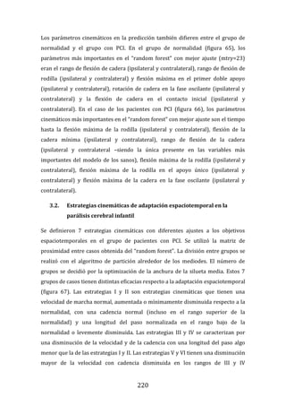 220
Los parámetros cinemáticos en la predicción también difieren entre el grupo de
normalidad y el grupo con PCI. En el grupo de normalidad (figura 65), los
parámetros más importantes en el “random forest” con mejor ajuste (mtry=23)
eran el rango de flexión de cadera (ipsilateral y contralateral), rango de flexión de
rodilla (ipsilateral y contralateral) y flexión máxima en el primer doble apoyo
(ipsilateral y contralateral), rotación de cadera en la fase oscilante (ipsilateral y
contralateral) y la flexión de cadera en el contacto inicial (ipsilateral y
contralateral). En el caso de los pacientes con PCI (figura 66), los parámetros
cinemáticos más importantes en el “random forest” con mejor ajuste son el tiempo
hasta la flexión máxima de la rodilla (ipsilateral y contralateral), flexión de la
cadera mínima (ipsilateral y contralateral), rango de flexión de la cadera
(ipsilateral y contralateral –siendo la única presente en las variables más
importantes del modelo de los sanos), flexión máxima de la rodilla (ipsilateral y
contralateral), flexión máxima de la rodilla en el apoyo único (ipsilateral y
contralateral) y flexión máxima de la cadera en la fase oscilante (ipsilateral y
contralateral).
3.2. Estrategias cinemáticas de adaptación espaciotemporal en la
parálisis cerebral infantil
Se definieron 7 estrategias cinemáticas con diferentes ajustes a los objetivos
espaciotemporales en el grupo de pacientes con PCI. Se utilizó la matriz de
proximidad entre casos obtenida del “random forest”. La división entre grupos se
realizó con el algoritmo de partición alrededor de los mediodes. El número de
grupos se decidió por la optimización de la anchura de la silueta media. Estos 7
grupos de casos tienen distintas eficacias respecto a la adaptación espaciotemporal
(figura 67). Las estrategias I y II son estrategias cinemáticas que tienen una
velocidad de marcha normal, aumentada o mínimamente disminuida respecto a la
normalidad, con una cadencia normal (incluso en el rango superior de la
normalidad) y una longitud del paso normalizada en el rango bajo de la
normalidad o levemente disminuida. Las estrategias III y IV se caracterizan por
una disminución de la velocidad y de la cadencia con una longitud del paso algo
menor que la de las estrategias I y II. Las estrategias V y VI tienen una disminución
mayor de la velocidad con cadencia disminuida en los rangos de III y IV
 