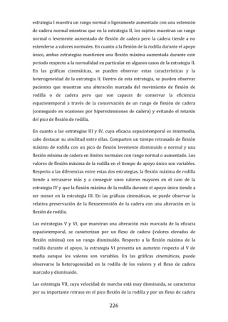 226
estrategia I muestra un rango normal o ligeramente aumentado con una extensión
de cadera normal mientras que en la estrategia II, los sujetos muestran un rango
normal o levemente aumentado de flexión de cadera pero la cadera tiende a no
extenderse a valores normales. En cuanto a la flexión de la rodilla durante el apoyo
único, ambas estrategias mantienen una flexión máxima aumentada durante este
periodo respecto a la normalidad en particular en algunos casos de la estrategia II.
En las gráficas cinemáticas, se pueden observar estas características y la
heterogeneidad de la estrategia II. Dentro de esta estrategia, se pueden observar
pacientes que muestran una alteración marcada del movimiento de flexión de
rodilla o de cadera pero que son capaces de conservar la eficiencia
espaciotemporal a través de la conservación de un rango de flexión de cadera
(conseguido en ocasiones por hiperextensiones de cadera) y evitando el retardo
del pico de flexión de rodilla.
En cuanto a las estrategias III y IV, cuya eficacia espaciotemporal es intermedia,
cabe destacar su similitud entre ellas. Comparten un tiempo retrasado de flexión
máximo de rodilla con un pico de flexión levemente disminuido o normal y una
flexión mínima de cadera en límites normales con rango normal o aumentado. Los
valores de flexión máxima de la rodilla en el tiempo de apoyo único son variables.
Respecto a las diferencias entre estas dos estrategias, la flexión máxima de rodilla
tiende a retrasarse más y a conseguir unos valores mayores en el caso de la
estrategia IV y que la flexión máxima de la rodilla durante el apoyo único tiende a
ser menor en la estrategia III. En las gráficas cinemáticas, se puede observar la
relativa preservación de la flexoextensión de la cadera con una alteración en la
flexión de rodilla.
Las estrategias V y VI, que muestran una alteración más marcada de la eficacia
espaciotemporal, se caracterizan por un flexo de cadera (valores elevados de
flexión mínima) con un rango disminuido. Respecto a la flexión máxima de la
rodilla durante el apoyo, la estrategia VI presenta un aumento respecto al V de
media aunque los valores son variables. En las gráficas cinemáticas, puede
observarse la heterogeneidad en la rodilla de los valores y el flexo de cadera
marcado y disminuido.
Las estrategia VII, cuya velocidad de marcha está muy disminuida, se caracteriza
por su importante retraso en el pico flexión de la rodilla y por un flexo de cadera
 