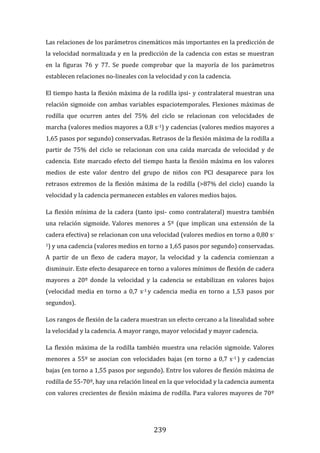239
Las relaciones de los parámetros cinemáticos más importantes en la predicción de
la velocidad normalizada y en la predicción de la cadencia con estas se muestran
en la figuras 76 y 77. Se puede comprobar que la mayoría de los parámetros
establecen relaciones no-lineales con la velocidad y con la cadencia.
El tiempo hasta la flexión máxima de la rodilla ipsi- y contralateral muestran una
relación sigmoide con ambas variables espaciotemporales. Flexiones máximas de
rodilla que ocurren antes del 75% del ciclo se relacionan con velocidades de
marcha (valores medios mayores a 0,8 s-1) y cadencias (valores medios mayores a
1,65 pasos por segundo) conservadas. Retrasos de la flexión máxima de la rodilla a
partir de 75% del ciclo se relacionan con una caída marcada de velocidad y de
cadencia. Este marcado efecto del tiempo hasta la flexión máxima en los valores
medios de este valor dentro del grupo de niños con PCI desaparece para los
retrasos extremos de la flexión máxima de la rodilla (>87% del ciclo) cuando la
velocidad y la cadencia permanecen estables en valores medios bajos.
La flexión mínima de la cadera (tanto ipsi- como contralateral) muestra también
una relación sigmoide. Valores menores a 5º (que implican una extensión de la
cadera efectiva) se relacionan con una velocidad (valores medios en torno a 0,80 s-
1) y una cadencia (valores medios en torno a 1,65 pasos por segundo) conservadas.
A partir de un flexo de cadera mayor, la velocidad y la cadencia comienzan a
disminuir. Este efecto desaparece en torno a valores mínimos de flexión de cadera
mayores a 20º donde la velocidad y la cadencia se estabilizan en valores bajos
(velocidad media en torno a 0,7 s-1 y cadencia media en torno a 1,53 pasos por
segundos).
Los rangos de flexión de la cadera muestran un efecto cercano a la linealidad sobre
la velocidad y la cadencia. A mayor rango, mayor velocidad y mayor cadencia.
La flexión máxima de la rodilla también muestra una relación sigmoide. Valores
menores a 55º se asocian con velocidades bajas (en torno a 0,7 s-1 ) y cadencias
bajas (en torno a 1,55 pasos por segundo). Entre los valores de flexión máxima de
rodilla de 55-70º, hay una relación lineal en la que velocidad y la cadencia aumenta
con valores crecientes de flexión máxima de rodilla. Para valores mayores de 70º
 