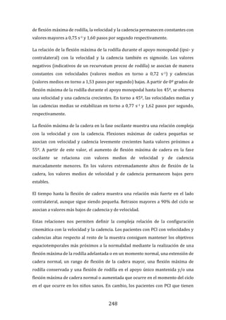 248
de flexión máxima de rodilla, la velocidad y la cadencia permanecen constantes con
valores mayores a 0,75 s-1 y 1,60 pasos por segundo respectivamente.
La relación de la flexión máxima de la rodilla durante el apoyo monopodal (ipsi- y
contralateral) con la velocidad y la cadencia también es sigmoide. Los valores
negativos (indicativos de un recurvatum precoz de rodilla) se asocian de manera
constantes con velocidades (valores medios en torno a 0,72 s-1) y cadencias
(valores medios en torno a 1,53 pasos por segundo) bajas. A partir de 0º grados de
flexión máxima de la rodilla durante el apoyo monopodal hasta los 45º, se observa
una velocidad y una cadencia crecientes. En torno a 45º, las velocidades medias y
las cadencias medias se estabilizan en torno a 0,77 s-1 y 1,62 pasos por segundo,
respectivamente.
La flexión máxima de la cadera en la fase oscilante muestra una relación compleja
con la velocidad y con la cadencia. Flexiones máximas de cadera pequeñas se
asocian con velocidad y cadencia levemente crecientes hasta valores próximos a
55º. A partir de este valor, el aumento de flexión máxima de cadera en la fase
oscilante se relaciona con valores medios de velocidad y de cadencia
marcadamente menores. En los valores extremadamente altos de flexión de la
cadera, los valores medios de velocidad y de cadencia permanecen bajos pero
estables.
El tiempo hasta la flexión de cadera muestra una relación más fuerte en el lado
contralateral, aunque sigue siendo pequeña. Retrasos mayores a 90% del ciclo se
asocian a valores más bajos de cadencia y de velocidad.
Estas relaciones nos permiten definir la compleja relación de la configuración
cinemática con la velocidad y la cadencia. Los pacientes con PCI con velocidades y
cadencias altas respecto al resto de la muestra consiguen mantener los objetivos
espaciotemporales más próximos a la normalidad mediante la realización de una
flexión máxima de la rodilla adelantada o en un momento normal, una extensión de
cadera normal, un rango de flexión de la cadera mayor, una flexión máxima de
rodilla conservada y una flexión de rodilla en el apoyo único mantenida y/o una
flexión máxima de cadera normal o aumentada que ocurre en el momento del ciclo
en el que ocurre en los niños sanos. En cambio, los pacientes con PCI que tienen
 