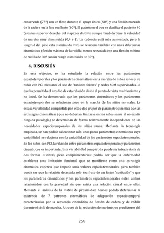 258
conservada (75º) con un flexo durante el apoyo único (60º) y una flexión marcada
de la cadera en la fase oscilante (60º). El patrón en el que se clasifica el paciente 40
(esquina superior derecha del mapa) es distinto aunque también tiene la velocidad
de marcha muy disminuida (0,4 s-1). La cadencia está más aumentada, pero la
longitud del paso está disminuida. Esto se relaciona también con unas diferencias
cinemáticas (flexión máxima de la rodilla menos retrasada con una flexión mínima
de rodilla de 30º con un rango disminuido de 30º).
4. DISCUSIÓN
En este objetivo, se ha estudiado la relación entre los parámetros
espaciotemporales y los parámetros cinemáticos en la marcha de niños sanos y de
niños con PCI mediante el uso de “random forests” y redes SOM supervisadas, lo
que ha permitido el estudio de esta relación desde el punto de vista multivariante y
no lineal. Se ha demostrado que los parámetros cinemáticos y los parámetros
espaciotemporales se relacionan poco en la marcha de los niños normales. La
escasa variabilidad compartida por estos dos grupos de parámetros implica que las
estrategias cinemáticas (que no deberían limitarse en los niños sanos al no existir
ninguna patología) se determinan de forma relativamente independiente de las
necesidades espaciotemporales de los niños sanos. Mediante la tecnología
empleada, se han podido seleccionar sólo unos pocos parámetros cinemáticos cuya
variabilidad se relaciona con la variabilidad de los parámetros espaciotemporales.
En los niños con PCI, la relación entre parámetros espaciotemporales y parámetros
cinemáticos es importante. Esta variabilidad compartida puede ser interpretada de
dos formas distintas, pero complementarias: podría ser que la enfermedad
establezca una limitación funcional que se manifieste como una estrategia
cinemática concreta que impone unos valores espaciotemporales, pero también
puede ser que la relación detectada sólo sea fruto de un factor “confusión” y que
los parámetros cinemáticos y los parámetros espaciotemporales estén ambos
relacionados con la gravedad sin que exista una relación causal entre ellos.
Mediante el análisis de la matriz de proximidad, hemos podido determinar la
existencia de 7 patrones cinemáticos de adaptación espaciotemporal
caracterizados por la secuencia cinemática de flexión de cadera y de rodilla
durante el ciclo de marcha. A través de la reducción de parámetros predictores del
 